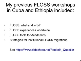 6
My previous FLOSS workshops
in Cuba and Ethiopia included:
➢ FLOSS: what and why?
➢ FLOSS experiences worldwide
➢ FLOSS tools for Academics
➢ Strategies for institutional FLOSS migrations
See https://www.slideshare.net/Frederik_Questier
 