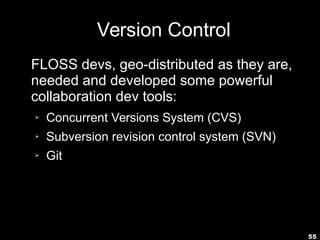 55
Version Control
FLOSS devs, geo-distributed as they are,
needed and developed some powerful
collaboration dev tools:
➢ Concurrent Versions System (CVS)
➢ Subversion revision control system (SVN)
➢ Git
 