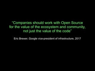“Companies should work with Open Source
for the value of the ecosystem and community,
not just the value of the code”
Eric Brewer, Google vice-president of infrastructure, 2017
 