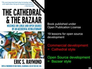 66
Book published under
Open Publication License
19 lessons for open source
development
Commercial development
= Cathedral style
Open Source development
= Bazaar style
 
