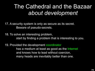 71
The Cathedral and the Bazaar
about development
17. A security system is only as secure as its secret.
Beware of pseudo-secrets.
18. To solve an interesting problem,
start by finding a problem that is interesting to you.
19. Provided the development coordinator
has a medium at least as good as the Internet,
and knows how to lead without coercion,
many heads are inevitably better than one.
 