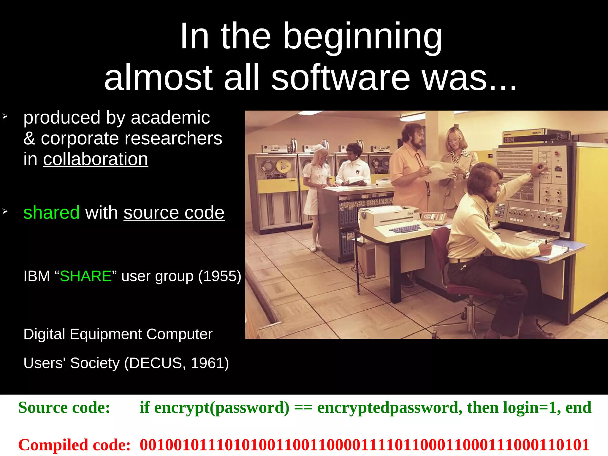 In the beginning
almost all software was...
➢
produced by academic
& corporate researchers
in collaboration
➢
shared with source code
IBM “SHARE” user group (1955)
Digital Equipment Computer
Users' Society (DECUS, 1961)
Source code: if encrypt(password) == encryptedpassword, then login=1, end
Compiled code: 00100101110101001100110000111101100011000111000110101
 