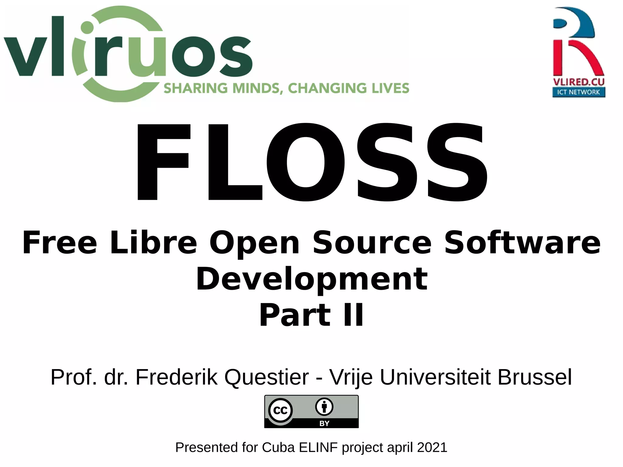 FLOSS
Free Libre Open Source Software
Development
Part II
Prof. dr. Frederik Questier - Vrije Universiteit Brussel
Presented for Cuba ELINF project april 2021
 