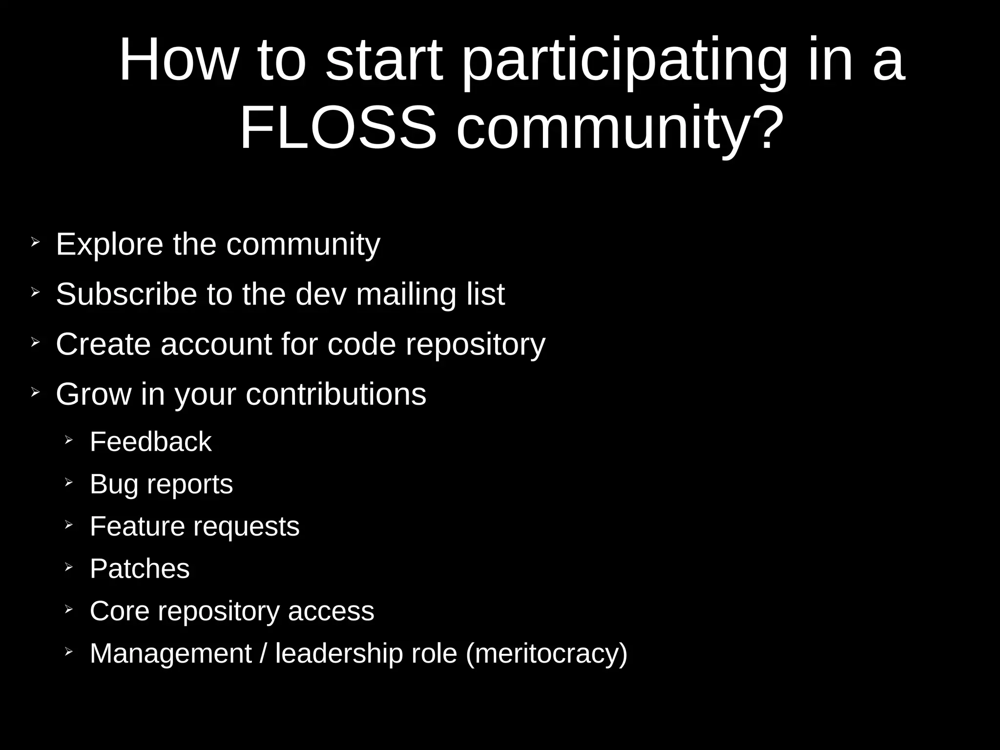 How to start participating in a
FLOSS community?
➢
Explore the community
➢
Subscribe to the dev mailing list
➢
Create account for code repository
➢
Grow in your contributions
➢
Feedback
➢
Bug reports
➢
Feature requests
➢
Patches
➢
Core repository access
➢
Management / leadership role (meritocracy)
 