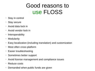 Good reasons to
use FLOSS
➢
Stay in control
➢
Stay secure
➢
Avoid data lock in
➢
Avoid vendor lock in
➢
Interoperability
➢
Modularity
➢
Easy localization (including translation) and customization
➢
Most often cross platform
➢
Easier troubleshooting
➢
Sometimes better support
➢
Avoid license management and compliance issues
➢
Reduce costs
➢
Demanded when public funds are given
 