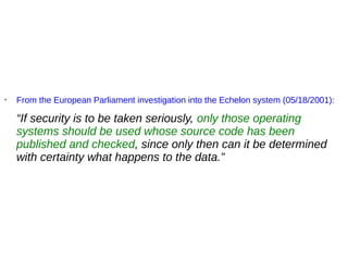 ➢
From the European Parliament investigation into the Echelon system (05/18/2001):
“If security is to be taken seriously, only those operating
systems should be used whose source code has been
published and checked, since only then can it be determined
with certainty what happens to the data.”
 