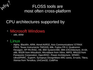 FLOSS tools are
most often cross-platform
CPU architectures supported by
➢
Microsoft Windows
➢
x86, ARM
➢
Linux
➢
Alpha, Blackfin, ARM, Atmel AVR32, Axis Communications' ETRAX
CRIS, Texas Instruments TMS320, 68k, Fujitsu FR-V, Qualcomm
Hexagon, HP PA-RISC, H8, IBM System/390, IBM Z/Architecture, IA-64,
x86, M32R from Mitsubishi, Microblaze from Xilinx, MIPS, MN103 from
Panasonic Corporation, OpenRISC, Power Architecture, SPARC,
UltraSPARC, SuperH, Synopsys DesignWare ARC cores, S+core, Tilera,
Xtensa from Tensilica, UniCore32, ColdFire
W
hy?
 