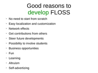 Good reasons to
develop FLOSS
➢
No need to start from scratch
➢
Easy localization and customization
➢
Network effects
➢
Get contributions from others
➢
Steer future developments
➢
Possibility to involve students
➢
Business opportunities
➢
Fun
➢
Learning
➢
Altruism
➢
Self-advertizing
 