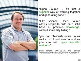 102
“Open Source ... it's just a
superior way of working together
and generating code.”
“Like science, Open Source
allows people to build on a solid
base of previous knowledge,
without some silly hiding.”
“you can obviously never do as
well in a closed environment as
you can with open scientific
methods.”
Linus Torvalds (2007-03-19). The Torvalds
Transcript: Why I 'Absolutely Love' GPL Version 2.
 