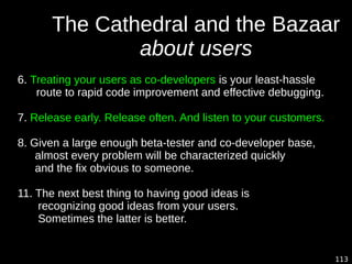 113
The Cathedral and the Bazaar
about users
6. Treating your users as co-developers is your least-hassle
route to rapid code improvement and effective debugging.
7. Release early. Release often. And listen to your customers.
8. Given a large enough beta-tester and co-developer base,
almost every problem will be characterized quickly
and the fix obvious to someone.
11. The next best thing to having good ideas is
recognizing good ideas from your users.
Sometimes the latter is better.
 