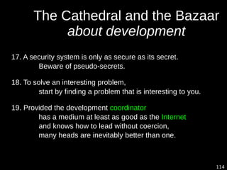 114
The Cathedral and the Bazaar
about development
17. A security system is only as secure as its secret.
Beware of pseudo-secrets.
18. To solve an interesting problem,
start by finding a problem that is interesting to you.
19. Provided the development coordinator
has a medium at least as good as the Internet,
and knows how to lead without coercion,
many heads are inevitably better than one.
 