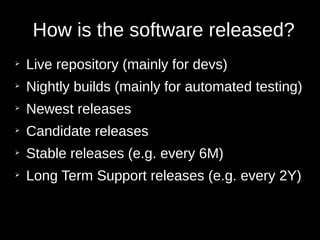 How is the software released?
➢
Live repository (mainly for devs)
➢
Nightly builds (mainly for automated testing)
➢
Newest releases
➢
Candidate releases
➢
Stable releases (e.g. every 6M)
➢
Long Term Support releases (e.g. every 2Y)
 