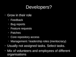 Developers?
➢
Grow in their role
➢
Feedback
➢
Bug reports
➢
Feature requests
➢
Patches
➢
Core repository access
➢
Management / leadership roles (meritocracy)
➢
Usually not assigned tasks. Select tasks.
➢
Mix of volunteers and employees of different
organisations
 