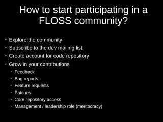 How to start participating in a
FLOSS community?
➢
Explore the community
➢
Subscribe to the dev mailing list
➢
Create account for code repository
➢
Grow in your contributions
➢
Feedback
➢
Bug reports
➢
Feature requests
➢
Patches
➢
Core repository access
➢
Management / leadership role (meritocracy)
 