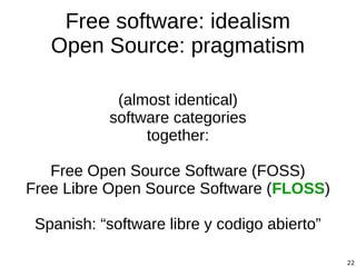 22
Free software: idealism
Open Source: pragmatism
(almost identical)
software categories
together:
Free Open Source Software (FOSS)
Free Libre Open Source Software (FLOSS)
Spanish: “software libre y codigo abierto”
 