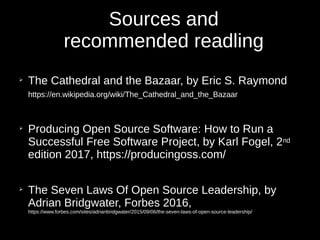 Sources and
recommended readling
➢
The Cathedral and the Bazaar, by Eric S. Raymond
https://en.wikipedia.org/wiki/The_Cathedral_and_the_Bazaar
➢
Producing Open Source Software: How to Run a
Successful Free Software Project, by Karl Fogel, 2nd
edition 2017, https://producingoss.com/
➢
The Seven Laws Of Open Source Leadership, by
Adrian Bridgwater, Forbes 2016,
https://www.forbes.com/sites/adrianbridgwater/2015/09/06/the-seven-laws-of-open-source-leadership/
 