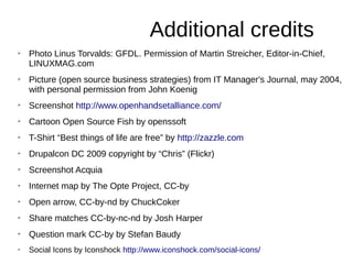 Additional credits
➢
Photo Linus Torvalds: GFDL. Permission of Martin Streicher, Editor-in-Chief,
LINUXMAG.com
➢
Picture (open source business strategies) from IT Manager's Journal, may 2004,
with personal permission from John Koenig
➢
Screenshot http://www.openhandsetalliance.com/
➢
Cartoon Open Source Fish by openssoft
➢
T-Shirt “Best things of life are free” by http://zazzle.com
➢
Drupalcon DC 2009 copyright by “Chris” (Flickr)
➢
Screenshot Acquia
➢
Internet map by The Opte Project, CC-by
➢
Open arrow, CC-by-nd by ChuckCoker
➢
Share matches CC-by-nc-nd by Josh Harper
➢
Question mark CC-by by Stefan Baudy
➢
Social Icons by Iconshock http://www.iconshock.com/social-icons/
 