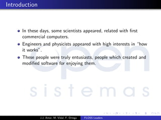 Introduction
In these days, some scientists appeared, related with ﬁrst
commercial computers.
Engineers and physicists appeared with high interests in “how
it works”.
These people were truly entusiasts, people which created and
modiﬁed software for enjoying them.
J.J. Amor, M. Vidal, F. Ortega FLOSS Leaders
 
