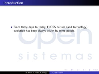 Introduction
Since these days to today, FLOSS culture (and technology)
evolution has been always driven by some people.
J.J. Amor, M. Vidal, F. Ortega FLOSS Leaders
 