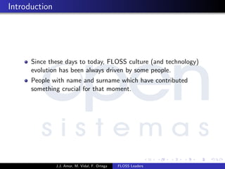 Introduction
Since these days to today, FLOSS culture (and technology)
evolution has been always driven by some people.
People with name and surname which have contributed
something crucial for that moment.
J.J. Amor, M. Vidal, F. Ortega FLOSS Leaders
 