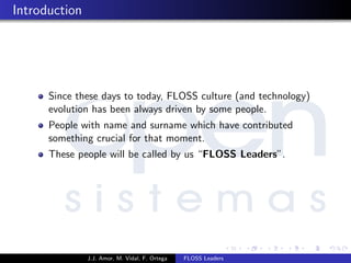 Introduction
Since these days to today, FLOSS culture (and technology)
evolution has been always driven by some people.
People with name and surname which have contributed
something crucial for that moment.
These people will be called by us “FLOSS Leaders”.
J.J. Amor, M. Vidal, F. Ortega FLOSS Leaders
 