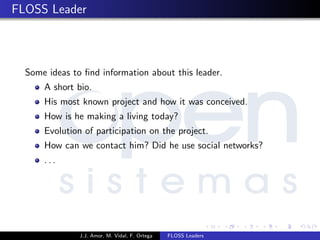 FLOSS Leader
Some ideas to ﬁnd information about this leader.
A short bio.
His most known project and how it was conceived.
How is he making a living today?
Evolution of participation on the project.
How can we contact him? Did he use social networks?
. . .
J.J. Amor, M. Vidal, F. Ortega FLOSS Leaders
 