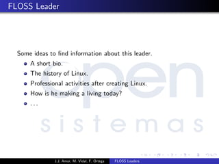 FLOSS Leader
Some ideas to ﬁnd information about this leader.
A short bio.
The history of Linux.
Professional activities after creating Linux.
How is he making a living today?
. . .
J.J. Amor, M. Vidal, F. Ortega FLOSS Leaders
 