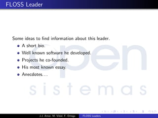 FLOSS Leader
Some ideas to ﬁnd information about this leader.
A short bio.
Well known software he developed.
Projects he co-founded.
His most known essay.
Anecdotes. . .
J.J. Amor, M. Vidal, F. Ortega FLOSS Leaders
 