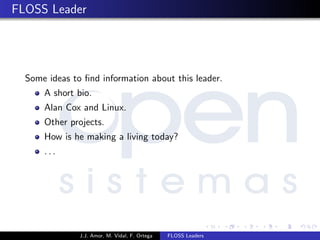 FLOSS Leader
Some ideas to ﬁnd information about this leader.
A short bio.
Alan Cox and Linux.
Other projects.
How is he making a living today?
. . .
J.J. Amor, M. Vidal, F. Ortega FLOSS Leaders
 