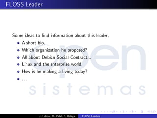 FLOSS Leader
Some ideas to ﬁnd information about this leader.
A short bio.
Which organization he proposed?
All about Debian Social Contract...
Linux and the enterprise world.
How is he making a living today?
. . .
J.J. Amor, M. Vidal, F. Ortega FLOSS Leaders
 