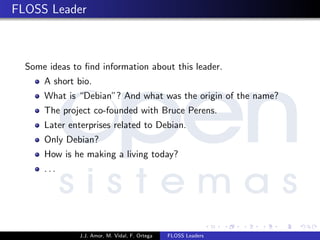 FLOSS Leader
Some ideas to ﬁnd information about this leader.
A short bio.
What is “Debian”? And what was the origin of the name?
The project co-founded with Bruce Perens.
Later enterprises related to Debian.
Only Debian?
How is he making a living today?
. . .
J.J. Amor, M. Vidal, F. Ortega FLOSS Leaders
 