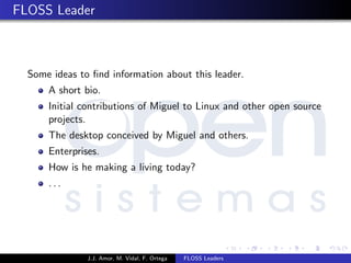 FLOSS Leader
Some ideas to ﬁnd information about this leader.
A short bio.
Initial contributions of Miguel to Linux and other open source
projects.
The desktop conceived by Miguel and others.
Enterprises.
How is he making a living today?
. . .
J.J. Amor, M. Vidal, F. Ortega FLOSS Leaders
 
