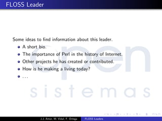 FLOSS Leader
Some ideas to ﬁnd information about this leader.
A short bio.
The importance of Perl in the history of Internet.
Other projects he has created or contributed.
How is he making a living today?
. . .
J.J. Amor, M. Vidal, F. Ortega FLOSS Leaders
 