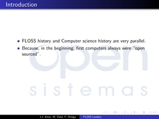 Introduction
FLOSS history and Computer science history are very parallel.
Because, in the beginning, ﬁrst computers always were “open
sourced”.
J.J. Amor, M. Vidal, F. Ortega FLOSS Leaders
 