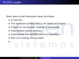 FLOSS Leader
Some ideas to ﬁnd information about this leader.
A short bio.
The importance of BSD Unix in the history of Internet.
Projects he has founded, leadered or contributed.
Libre software drivers advocacy.
Controversies with NetBSD and Linux developers.
How is he making a living today?
. . .
J.J. Amor, M. Vidal, F. Ortega FLOSS Leaders
 