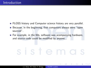 Introduction
FLOSS history and Computer science history are very parallel.
Because, in the beginning, ﬁrst computers always were “open
sourced”.
For example, in the 60s, software was acompanying hardware,
and source code could be modiﬁed by anyone...
J.J. Amor, M. Vidal, F. Ortega FLOSS Leaders
 
