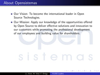 About Opensistemas
Our Vision: To become the international leader in Open
Source Technologies.
Our Mission: Apply our knowledge of the opportunities oﬀered
by Open Source to deliver eﬀective solutions and innovation to
our customers while promoting the professional development
of our employees and building value for shareholders.
J.J. Amor, M. Vidal, F. Ortega FLOSS Leaders
 