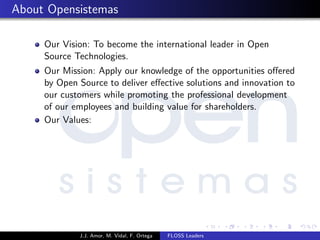 About Opensistemas
Our Vision: To become the international leader in Open
Source Technologies.
Our Mission: Apply our knowledge of the opportunities oﬀered
by Open Source to deliver eﬀective solutions and innovation to
our customers while promoting the professional development
of our employees and building value for shareholders.
Our Values:
J.J. Amor, M. Vidal, F. Ortega FLOSS Leaders
 
