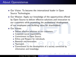 About Opensistemas
Our Vision: To become the international leader in Open
Source Technologies.
Our Mission: Apply our knowledge of the opportunities oﬀered
by Open Source to deliver eﬀective solutions and innovation to
our customers while promoting the professional development
of our employees and building value for shareholders.
Our Values:
Deliver eﬀective solutiosn to our customers.
Corporate social responsibility.
Commitment to Open Source.
Ethics and Respect for individuals.
Research and Innovation.
Teamwork.
Commitment to the development of a society connected by
information and knowledge.
J.J. Amor, M. Vidal, F. Ortega FLOSS Leaders
 