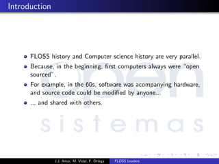 Introduction
FLOSS history and Computer science history are very parallel.
Because, in the beginning, ﬁrst computers always were “open
sourced”.
For example, in the 60s, software was acompanying hardware,
and source code could be modiﬁed by anyone...
... and shared with others.
J.J. Amor, M. Vidal, F. Ortega FLOSS Leaders
 