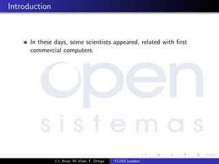 Introduction
In these days, some scientists appeared, related with ﬁrst
commercial computers.
J.J. Amor, M. Vidal, F. Ortega FLOSS Leaders
 