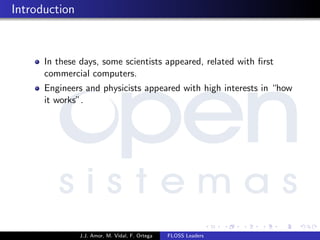 Introduction
In these days, some scientists appeared, related with ﬁrst
commercial computers.
Engineers and physicists appeared with high interests in “how
it works”.
J.J. Amor, M. Vidal, F. Ortega FLOSS Leaders
 