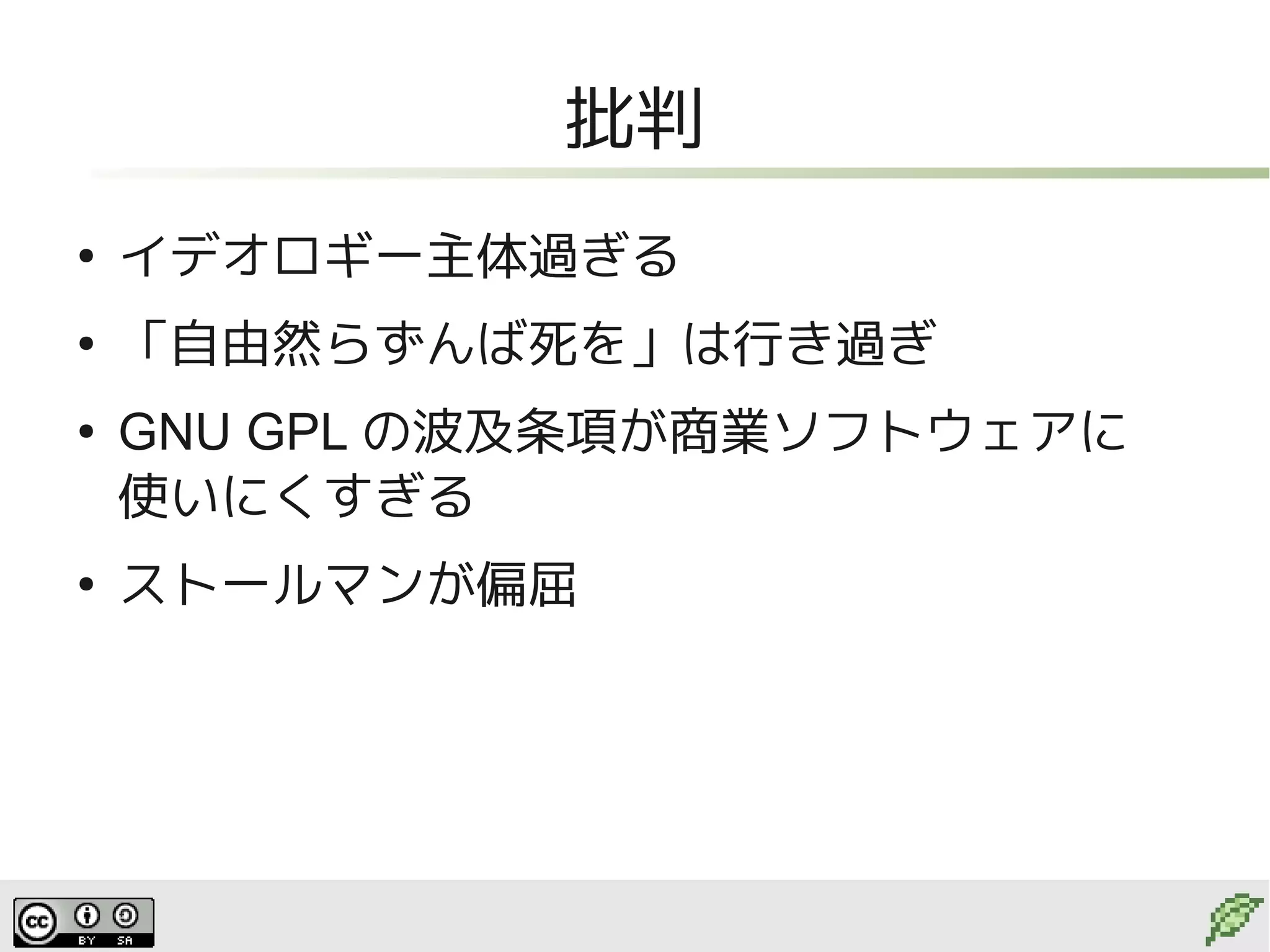 批判
●
    イデオロギー主体過ぎる
●
    「自由然らずんば死を」は行き過ぎ
●
    GNU GPL の波及条項が商業ソフトウェアに
    使いにくすぎる
●
    ストールマンが偏屈
 