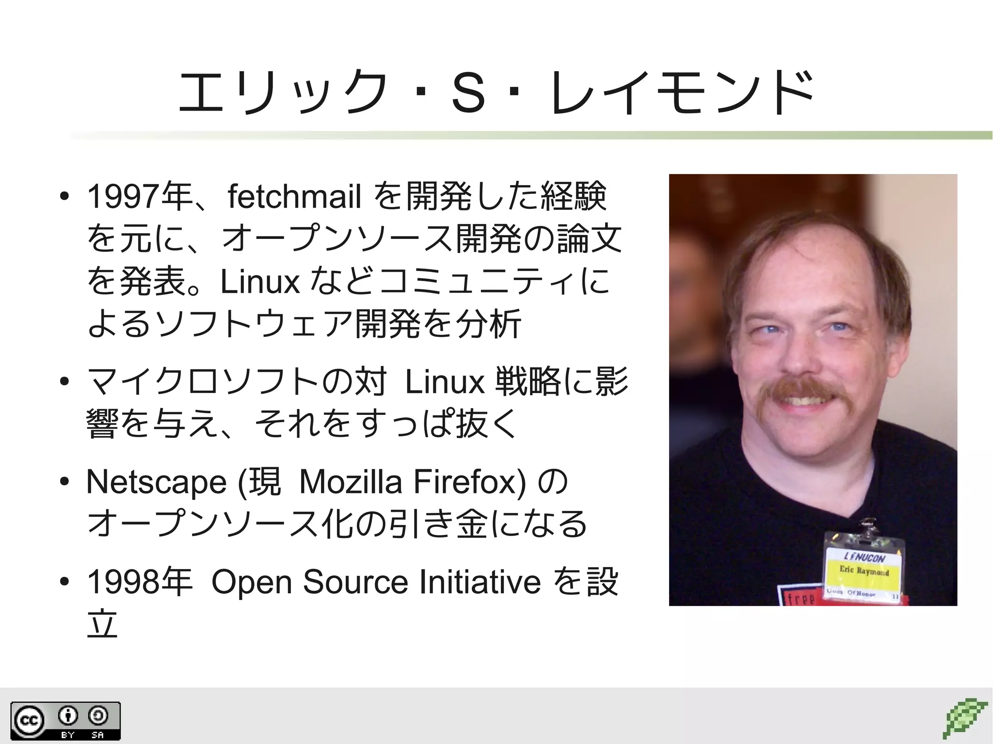エリック・S・レイモンド
●
    1997年、fetchmail を開発した経験
    を元に、オープンソース開発の論文
    を発表。Linux などコミュニティに
    よるソフトウェア開発を分析
●
    マイクロソフトの対 Linux 戦略に影
    響を与え、それをすっぱ抜く
●
    Netscape (現 Mozilla Firefox) の
    オープンソース化の引き金になる
●
    1998年 Open Source Initiative を設
    立
 