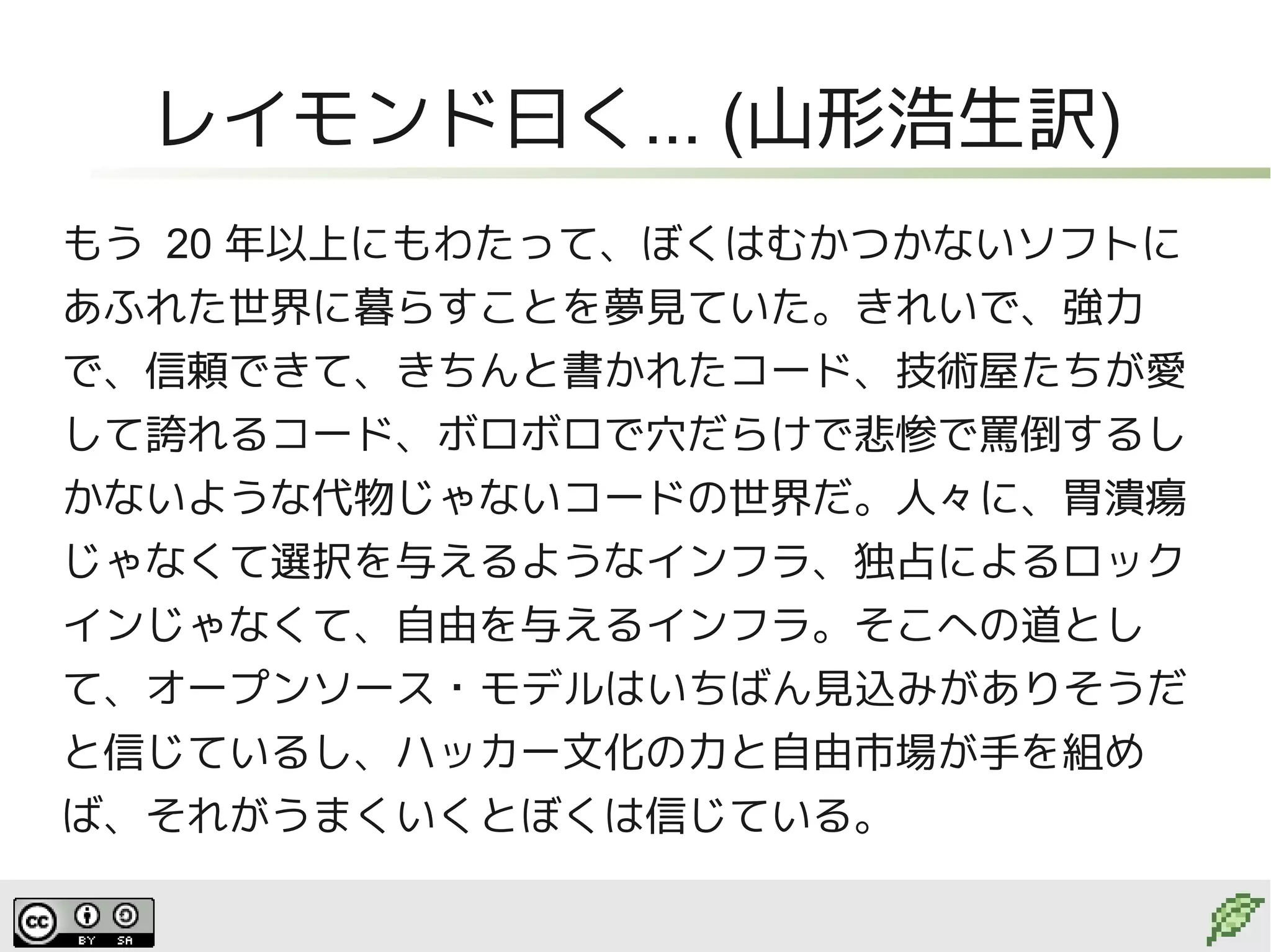 レイモンド曰く... (山形浩生訳)
もう 20 年以上にもわたって、ぼくはむかつかないソフトに
あふれた世界に暮らすことを夢見ていた。きれいで、強力
で、信頼できて、きちんと書かれたコード、技術屋たちが愛
して誇れるコード、ボロボロで穴だらけで悲惨で罵倒するし
かないような代物じゃないコードの世界だ。人々に、胃潰瘍
じゃなくて選択を与えるようなインフラ、独占によるロック
インじゃなくて、自由を与えるインフラ。そこへの道とし
て、オープンソース・モデルはいちばん見込みがありそうだ
と信じているし、ハッカー文化の力と自由市場が手を組め
ば、それがうまくいくとぼくは信じている。
 