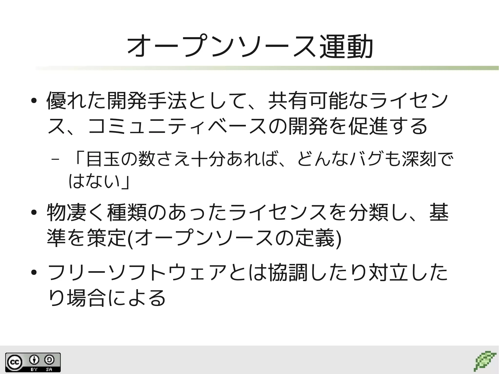 オープンソース運動
●
    優れた開発手法として、共有可能なライセン
    ス、コミュニティベースの開発を促進する
    –   「目玉の数さえ十分あれば、どんなバグも深刻で
        はない」
●
    物凄く種類のあったライセンスを分類し、基
    準を策定(オープンソースの定義)
●
    フリーソフトウェアとは協調したり対立した
    り場合による
 