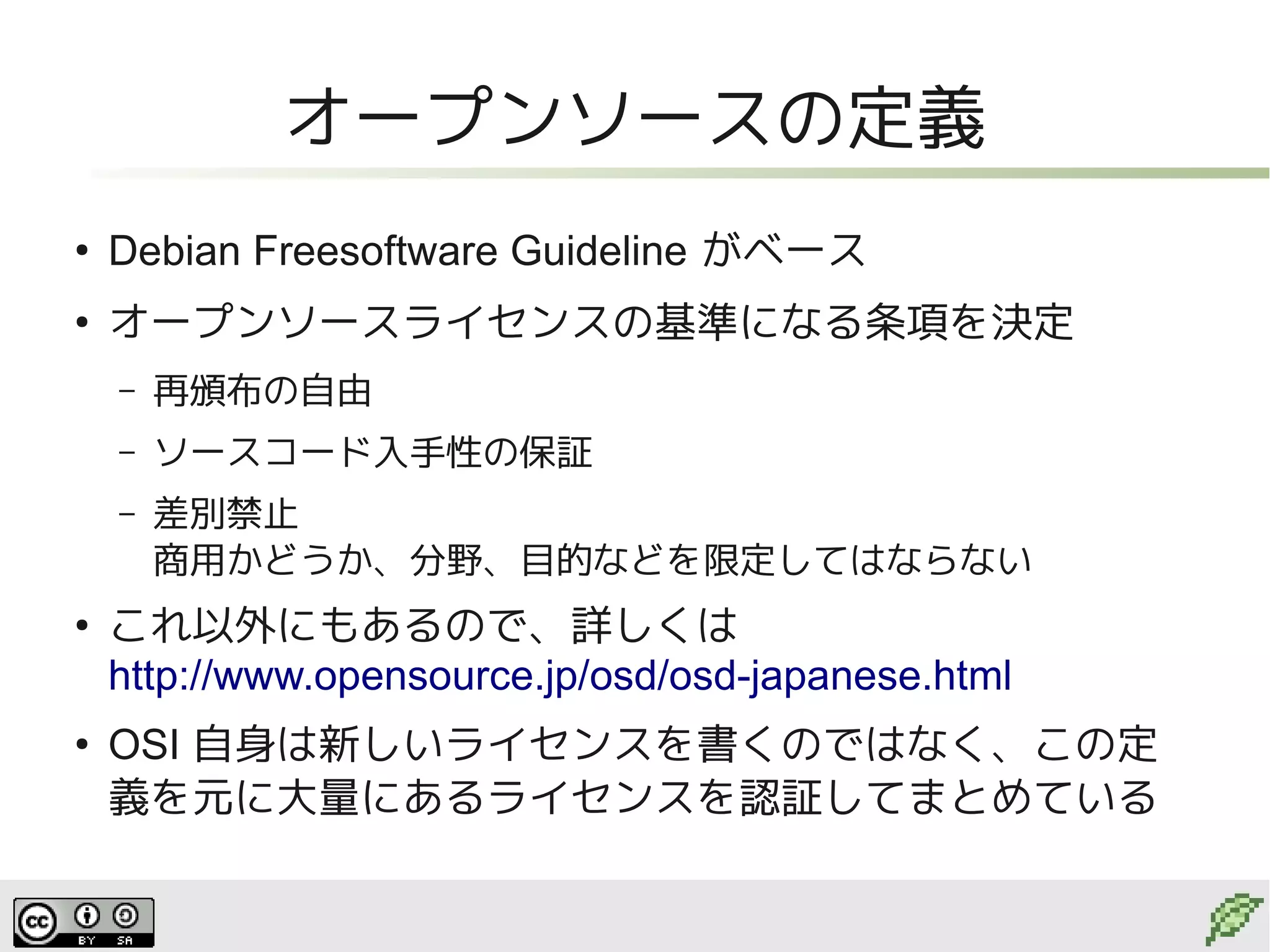 オープンソースの定義
●
    Debian Freesoftware Guideline がベース
●
    オープンソースライセンスの基準になる条項を決定
    –   再頒布の自由
    –   ソースコード入手性の保証
    –   差別禁止
        商用かどうか、分野、目的などを限定してはならない
●
    これ以外にもあるので、詳しくは
    http://www.opensource.jp/osd/osd-japanese.html
●
    OSI 自身は新しいライセンスを書くのではなく、この定
    義を元に大量にあるライセンスを認証してまとめている
 