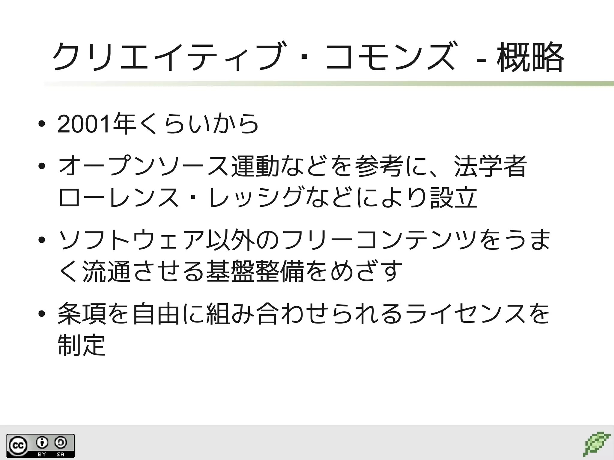 クリエイティブ・コモンズ - 概略
●
    2001年くらいから
●
    オープンソース運動などを参考に、法学者
    ローレンス・レッシグなどにより設立
●
    ソフトウェア以外のフリーコンテンツをうま
    く流通させる基盤整備をめざす
●
    条項を自由に組み合わせられるライセンスを
    制定
 