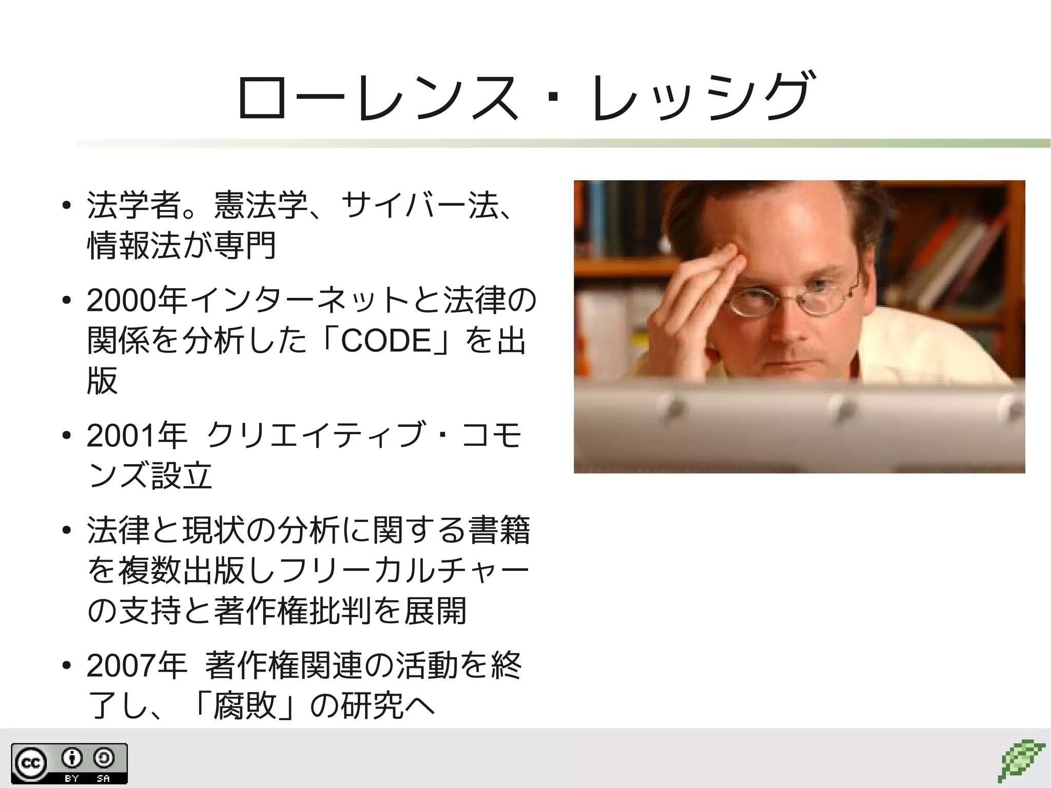 ローレンス・レッシグ
●
    法学者。憲法学、サイバー法、
    情報法が専門
●
    2000年インターネットと法律の
    関係を分析した「CODE」を出
    版
●
    2001年 クリエイティブ・コモ
    ンズ設立
●
    法律と現状の分析に関する書籍
    を複数出版しフリーカルチャー
    の支持と著作権批判を展開
●
    2007年 著作権関連の活動を終
    了し、「腐敗」の研究へ
 