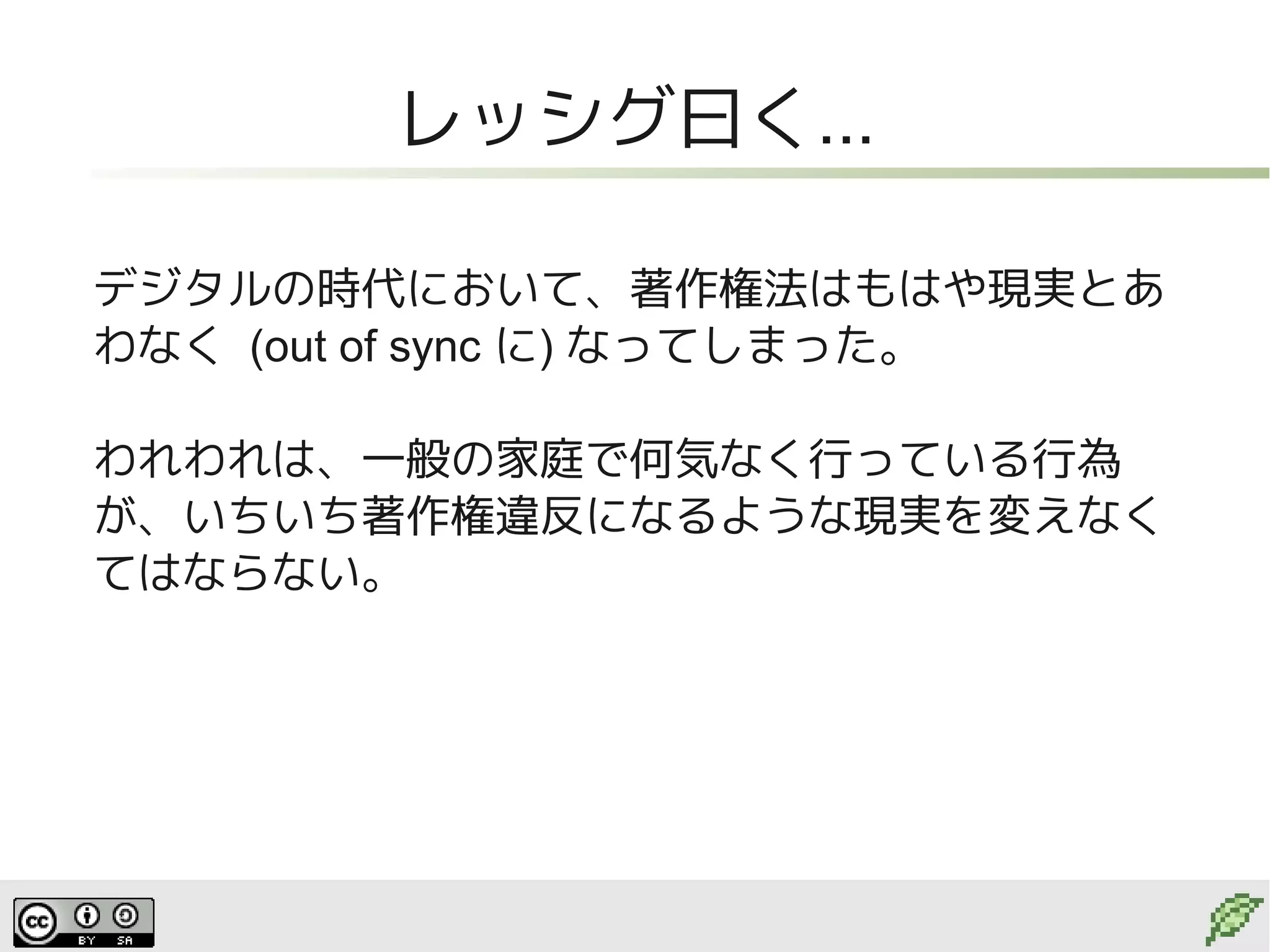 レッシグ曰く...

デジタルの時代において、著作権法はもはや現実とあ
わなく (out of sync に) なってしまった。

われわれは、一般の家庭で何気なく行っている行為
が、いちいち著作権違反になるような現実を変えなく
てはならない。
 